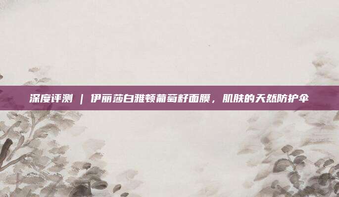 深度评测 | 伊丽莎白雅顿葡萄籽面膜,肌肤的天然防护伞