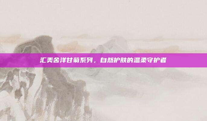 汇美舍洋甘菊系列，自然护肤的温柔守护者