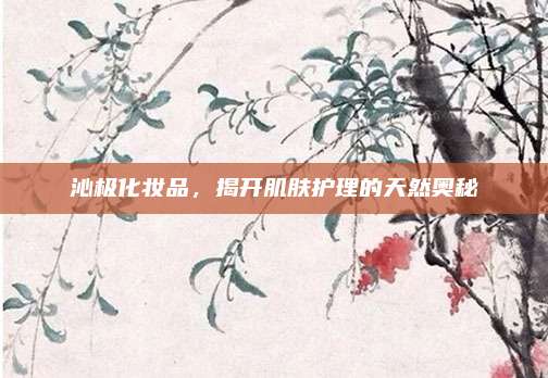 沁极化妆品，揭开肌肤护理的天然奥秘