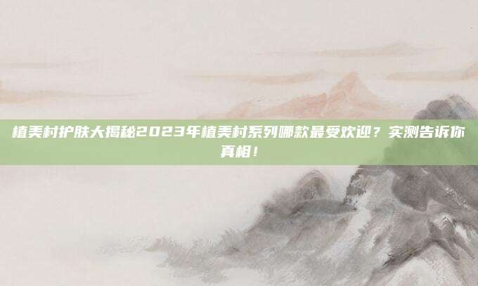 植美村护肤大揭秘2023年植美村系列哪款最受欢迎?实测告诉你真相!