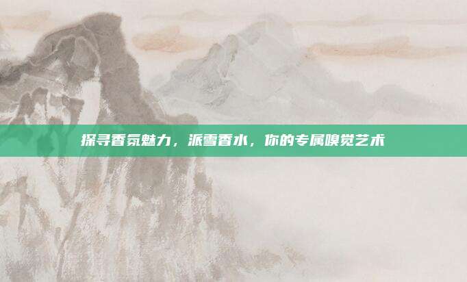 探寻香氛魅力,派雪香水,你的专属嗅觉艺术