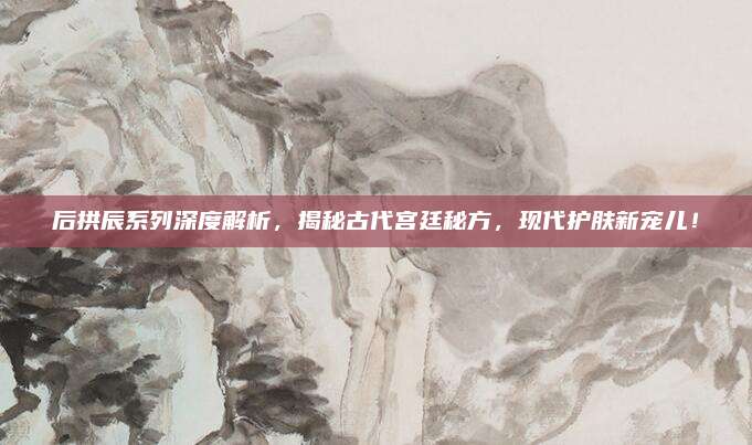 后拱辰系列深度解析,揭秘古代宫廷秘方,现代护肤新宠儿!