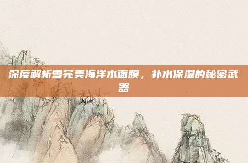 深度解析雪完美海洋水面膜,补水保湿的秘密武器