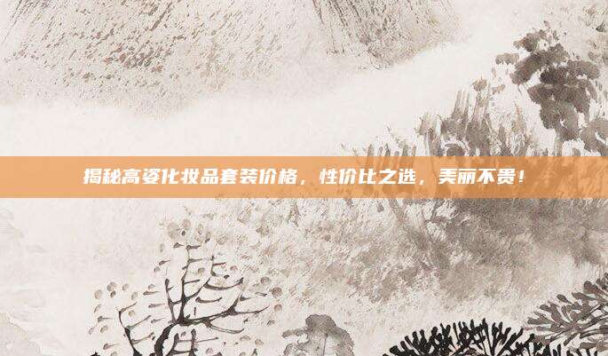 揭秘高姿化妆品套装价格,性价比之选,美丽不贵!