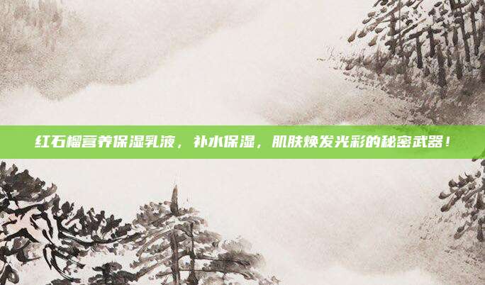 红石榴营养保湿乳液，补水保湿，肌肤焕发光彩的秘密武器！