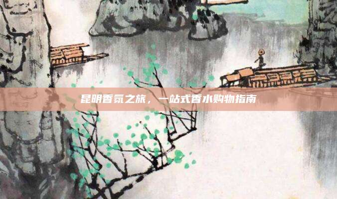 昆明香氛之旅，一站式香水购物指南