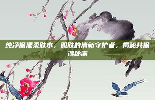 纯净保湿柔肤水,肌肤的清新守护者,揭秘其保湿秘密