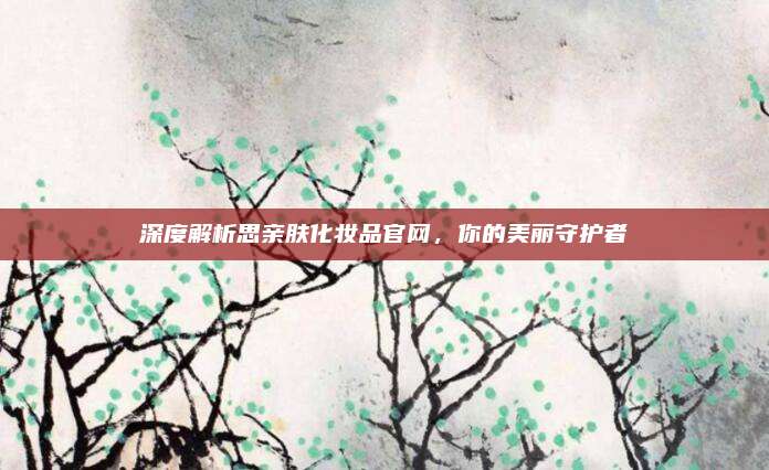 深度解析思亲肤化妆品官网,你的美丽守护者