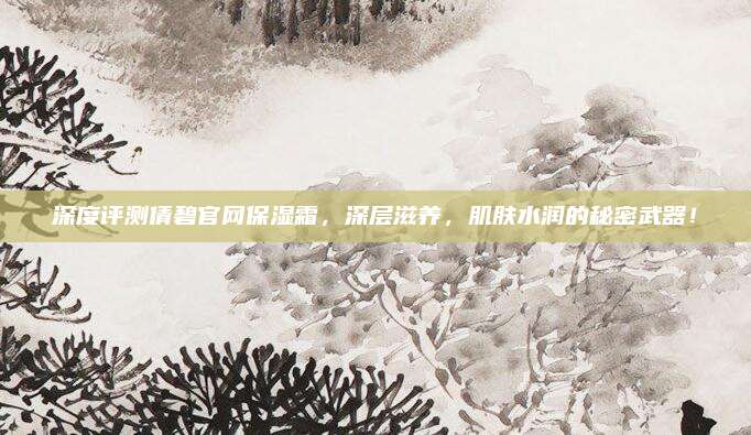 深度评测倩碧官网保湿霜,深层滋养,肌肤水润的秘密武器!