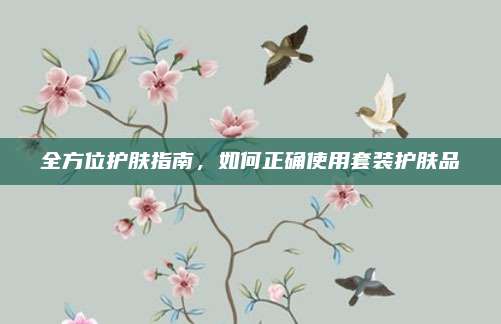 全方位护肤指南,如何正确使用套装护肤品