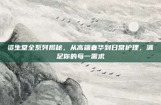 资生堂全系列揭秘,从高端奢华到日常护理,满足你的每一需求