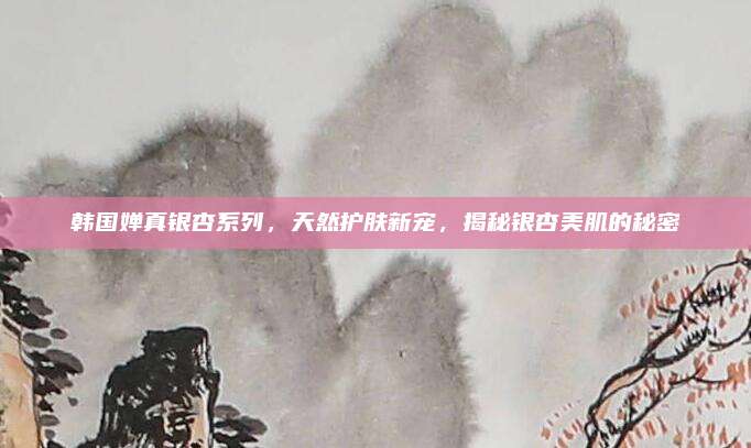 韩国婵真银杏系列，天然护肤新宠，揭秘银杏美肌的秘密