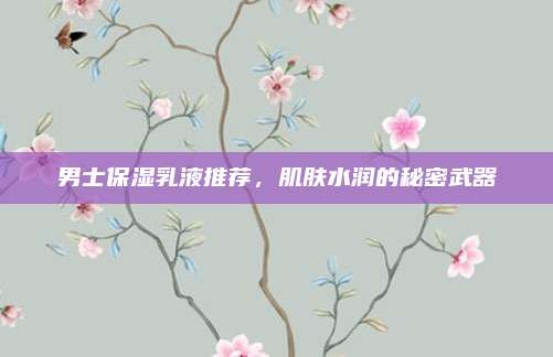 男士保湿乳液推荐，肌肤水润的秘密武器