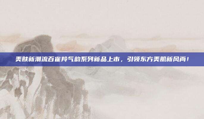 美肤新潮流百雀羚气韵系列新品上市，引领东方美肌新风尚！