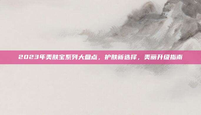2023年美肤宝系列大盘点,护肤新选择,美丽升级指南