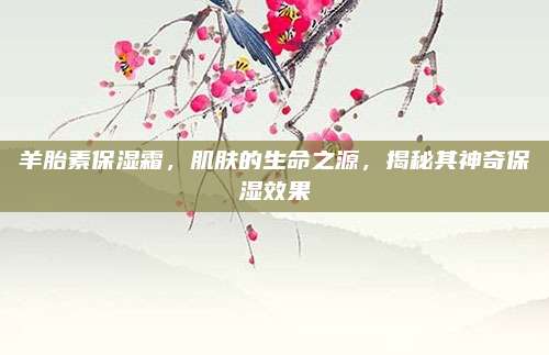羊胎素保湿霜,肌肤的生命之源,揭秘其神奇保湿效果