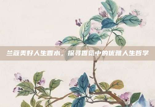 兰蔻美好人生香水,探寻香氛中的优雅人生哲学