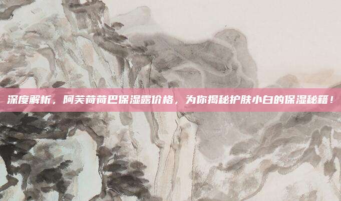 深度解析，阿芙荷荷巴保湿露价格，为你揭秘护肤小白的保湿秘籍！