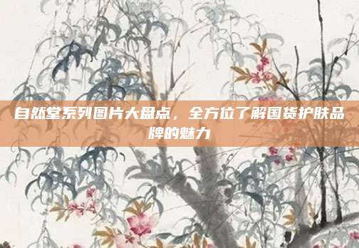 自然堂系列图片大盘点，全方位了解国货护肤品牌的魅力