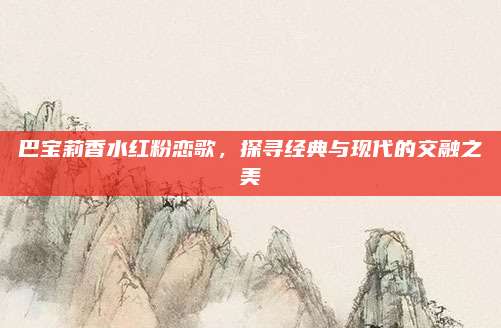 巴宝莉香水红粉恋歌,探寻经典与现代的交融之美