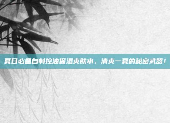 夏日必备自制控油保湿爽肤水,清爽一夏的秘密武器!