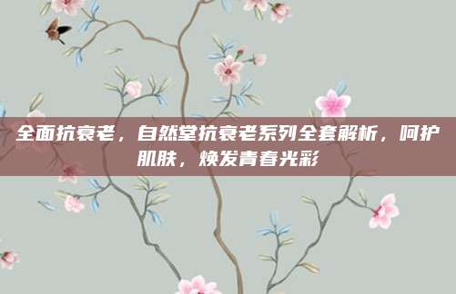 全面抗衰老,自然堂抗衰老系列全套解析,呵护肌肤,焕发青春光彩