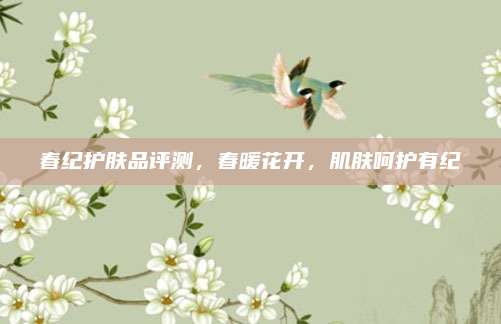春纪护肤品评测,春暖花开,肌肤呵护有纪