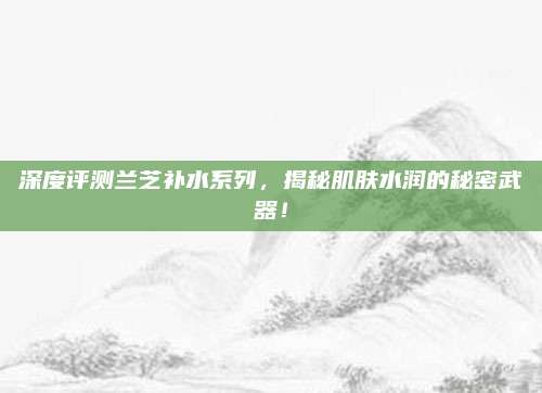 深度评测兰芝补水系列,揭秘肌肤水润的秘密武器!