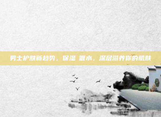 男士护肤新趋势,保湿啫喱水,深层滋养你的肌肤