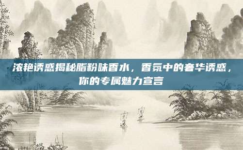 浓艳诱惑揭秘脂粉味香水，香氛中的奢华诱惑，你的专属魅力宣言