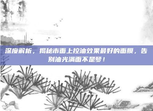 深度解析，揭秘市面上控油效果最好的面膜，告别油光满面不是梦！