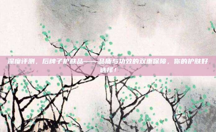 深度评测，后牌子护肤品——品质与功效的双重保障，你的护肤好选择！