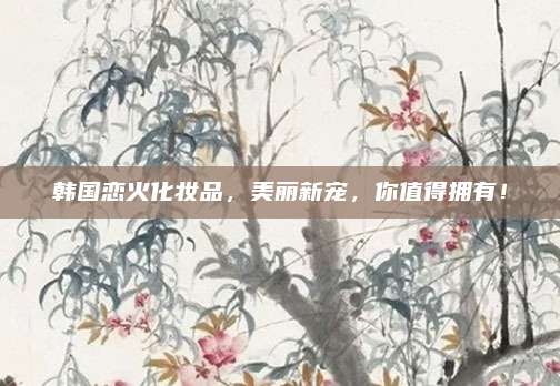 韩国恋火化妆品，美丽新宠，你值得拥有！