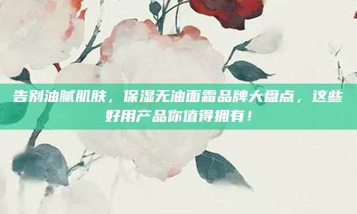 告别油腻肌肤，保湿无油面霜品牌大盘点，这些好用产品你值得拥有！