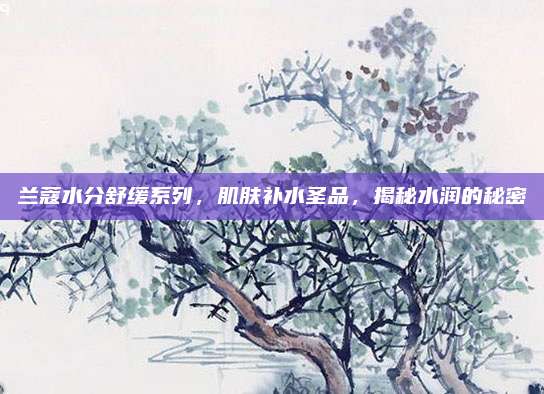 兰蔻水分舒缓系列，肌肤补水圣品，揭秘水润的秘密
