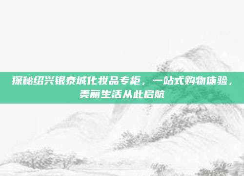 探秘绍兴银泰城化妆品专柜，一站式购物体验，美丽生活从此启航