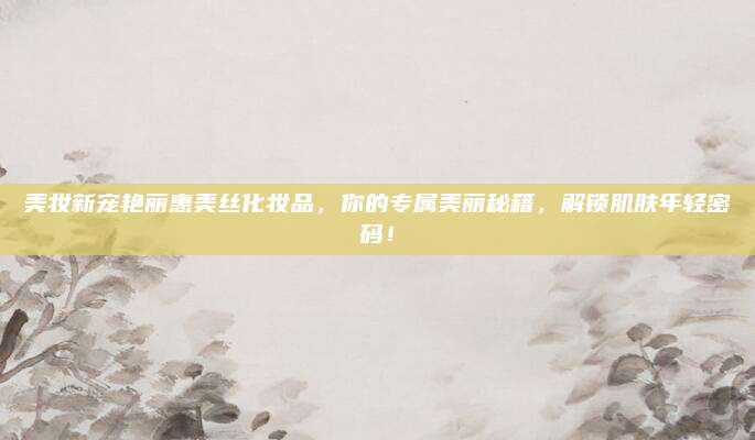 美妆新宠艳丽惠美丝化妆品，你的专属美丽秘籍，解锁肌肤年轻密码！