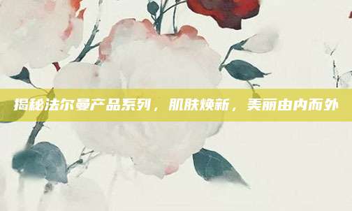 揭秘法尔曼产品系列，肌肤焕新，美丽由内而外
