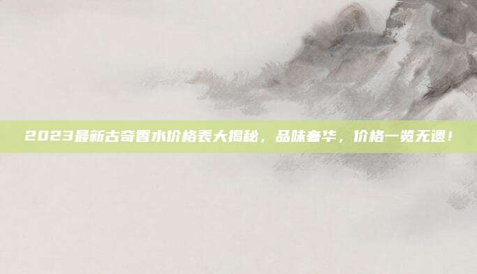 2023最新古奇香水价格表大揭秘，品味奢华，价格一览无遗！