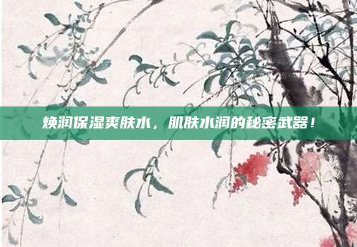 焕润保湿爽肤水，肌肤水润的秘密武器！