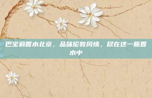 巴宝莉香水北京，品味伦敦风情，尽在这一瓶香水中