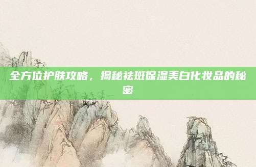 全方位护肤攻略,揭秘祛斑保湿美白化妆品的秘密