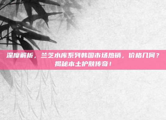 深度解析,兰芝水库系列韩国市场热销,价格几何?揭秘本土护肤传奇!