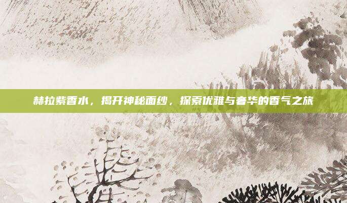 赫拉紫香水,揭开神秘面纱,探索优雅与奢华的香气之旅