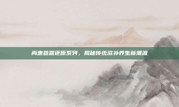 尚惠参露还原系列，揭秘传统滋补养生新潮流