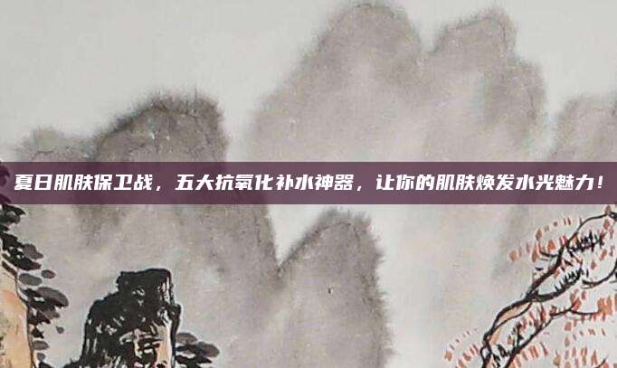 夏日肌肤保卫战,五大抗氧化补水神器,让你的肌肤焕发水光魅力!