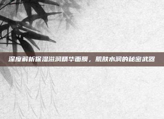 深度解析保湿滋润精华面膜，肌肤水润的秘密武器
