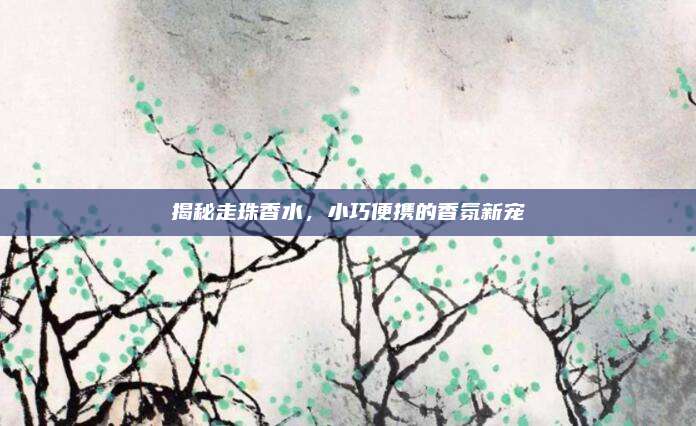 揭秘走珠香水，小巧便携的香氛新宠
