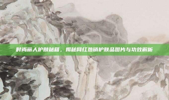 时尚丽人护肤秘籍，揭秘网红热销护肤品图片与功效解析
