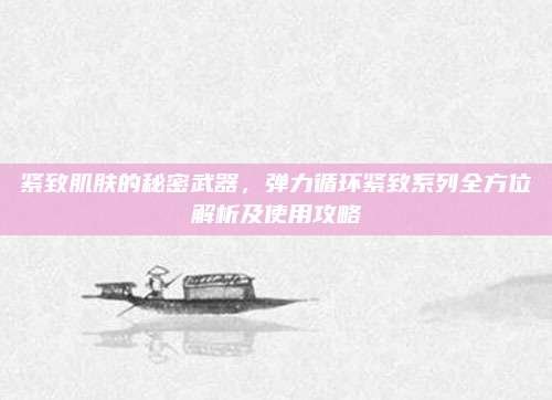 紧致肌肤的秘密武器，弹力循环紧致系列全方位解析及使用攻略